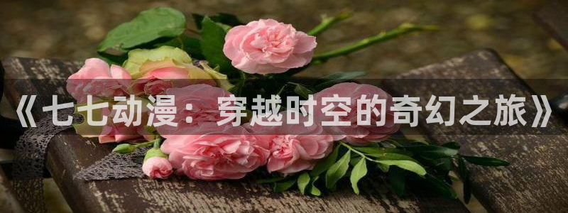里番漫画全彩本子：《七七动漫：穿越时空的奇幻之旅》