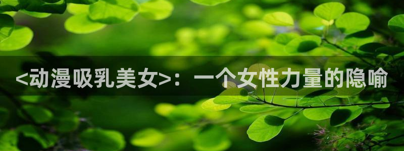 可以看里番的动漫网：<动漫吸乳美女>：一个女性力量的隐喻